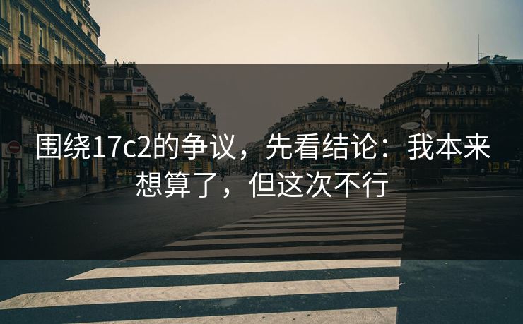 围绕17c2的争议，先看结论：我本来想算了，但这次不行