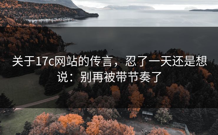 关于17c网站的传言，忍了一天还是想说：别再被带节奏了