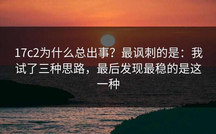 17c2为什么总出事？最讽刺的是：我试了三种思路，最后发现最稳的是这一种