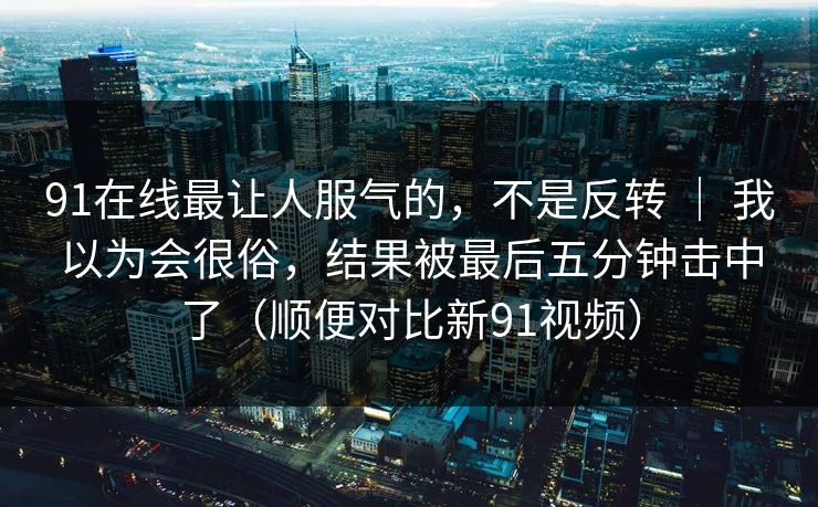 91在线最让人服气的，不是反转 ｜ 我以为会很俗，结果被最后五分钟击中了（顺便对比新91视频）