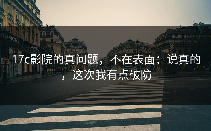 17c影院的真问题，不在表面：说真的，这次我有点破防