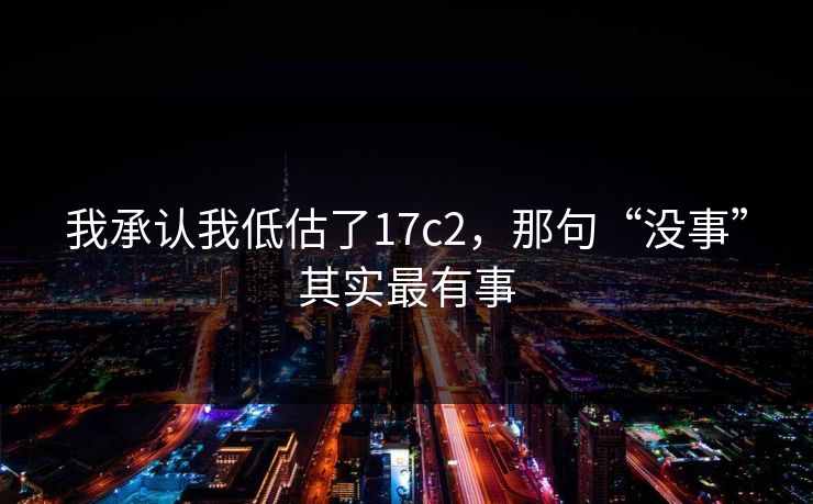我承认我低估了17c2，那句“没事”其实最有事