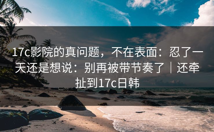 17c影院的真问题，不在表面：忍了一天还是想说：别再被带节奏了｜还牵扯到17c日韩