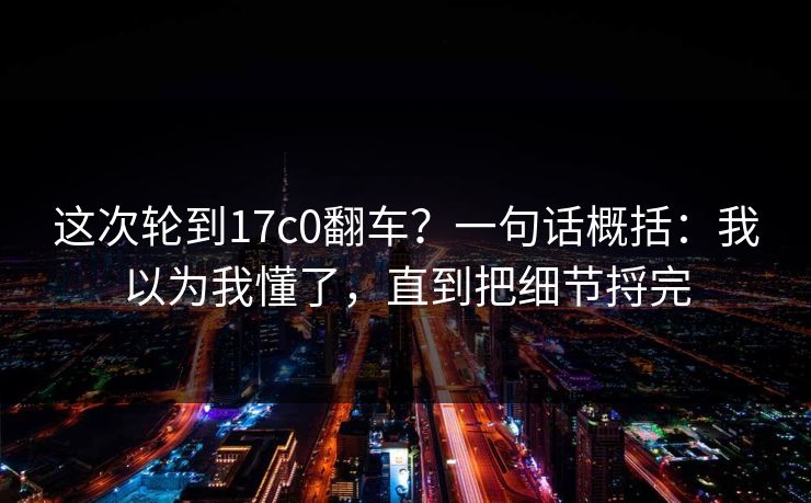 这次轮到17c0翻车？一句话概括：我以为我懂了，直到把细节捋完