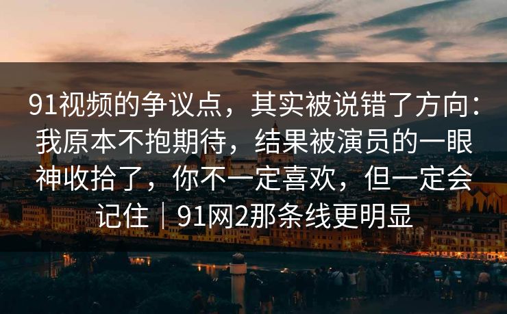 91视频的争议点，其实被说错了方向：我原本不抱期待，结果被演员的一眼神收拾了，你不一定喜欢，但一定会记住｜91网2那条线更明显