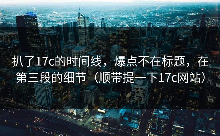 扒了17c的时间线，爆点不在标题，在第三段的细节（顺带提一下17c网站）