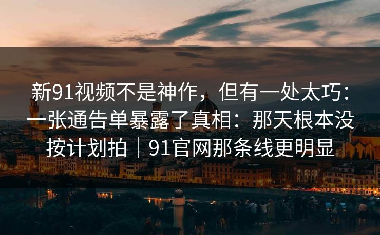 新91视频不是神作，但有一处太巧：一张通告单暴露了真相：那天根本没按计划拍｜91官网那条线更明显