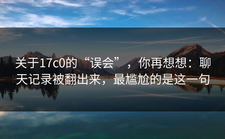 关于17c0的“误会”，你再想想：聊天记录被翻出来，最尴尬的是这一句