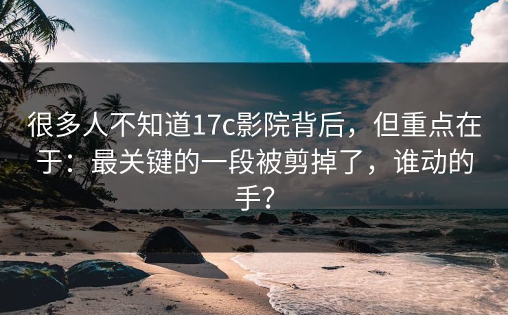 很多人不知道17c影院背后，但重点在于：最关键的一段被剪掉了，谁动的手？