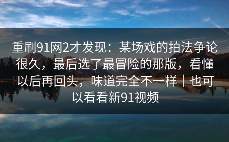 重刷91网2才发现：某场戏的拍法争论很久，最后选了最冒险的那版，看懂以后再回头，味道完全不一样｜也可以看看新91视频