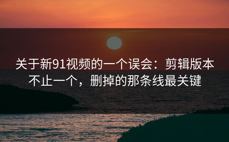 关于新91视频的一个误会：剪辑版本不止一个，删掉的那条线最关键