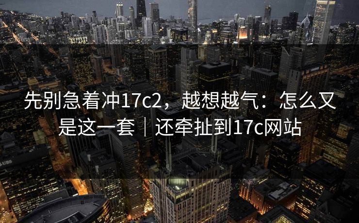 先别急着冲17c2，越想越气：怎么又是这一套｜还牵扯到17c网站