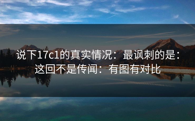 说下17c1的真实情况：最讽刺的是：这回不是传闻：有图有对比