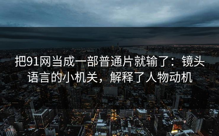 把91网当成一部普通片就输了：镜头语言的小机关，解释了人物动机