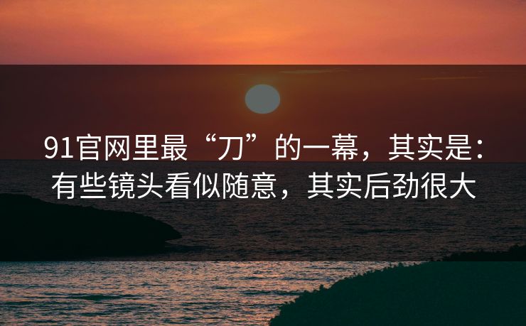 91官网里最“刀”的一幕，其实是：有些镜头看似随意，其实后劲很大