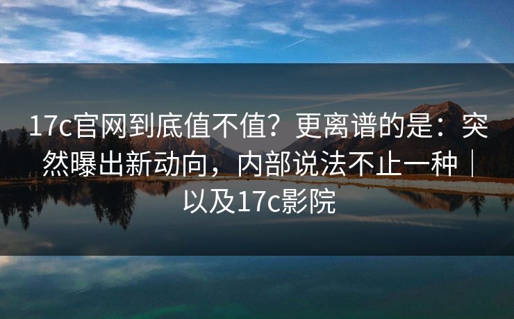 17c官网到底值不值？更离谱的是：突然曝出新动向，内部说法不止一种｜以及17c影院