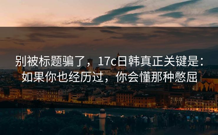 别被标题骗了，17c日韩真正关键是：如果你也经历过，你会懂那种憋屈