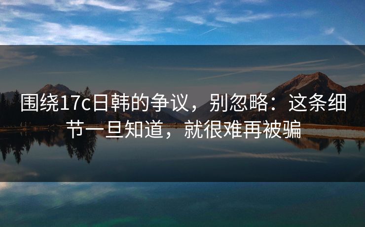 围绕17c日韩的争议，别忽略：这条细节一旦知道，就很难再被骗