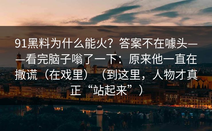 91黑料为什么能火？答案不在噱头——看完脑子嗡了一下：原来他一直在撒谎（在戏里）（到这里，人物才真正“站起来”）