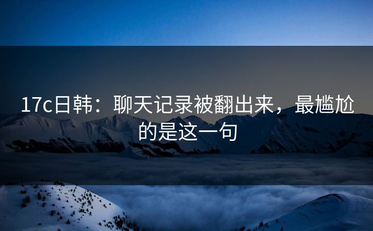 17c日韩：聊天记录被翻出来，最尴尬的是这一句