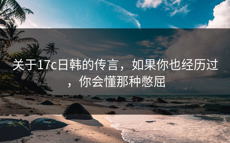 关于17c日韩的传言，如果你也经历过，你会懂那种憋屈