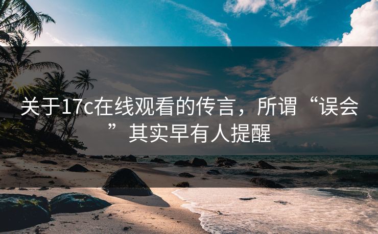 关于17c在线观看的传言，所谓“误会”其实早有人提醒