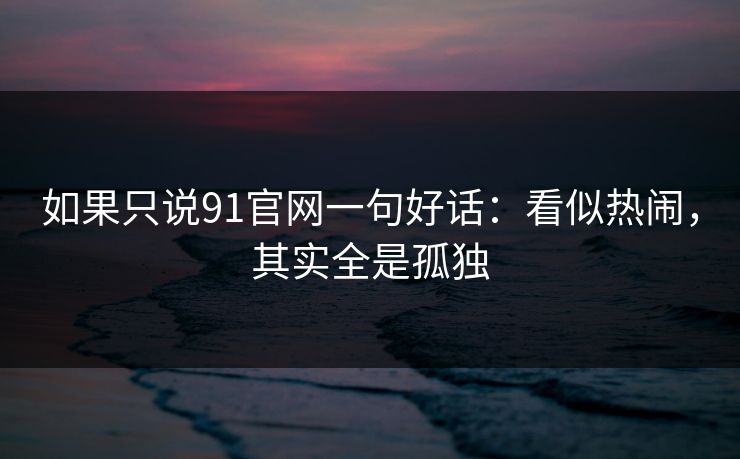 如果只说91官网一句好话：看似热闹，其实全是孤独