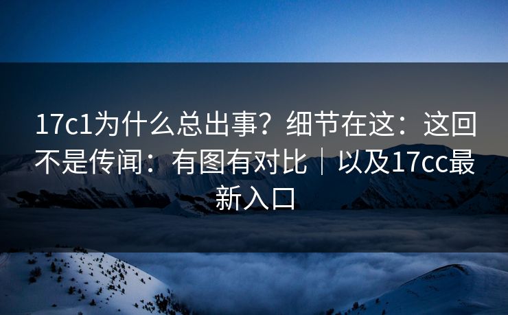17c1为什么总出事？细节在这：这回不是传闻：有图有对比｜以及17cc最新入口