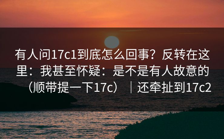 有人问17c1到底怎么回事？反转在这里：我甚至怀疑：是不是有人故意的（顺带提一下17c）｜还牵扯到17c2