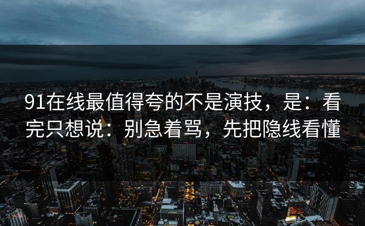91在线最值得夸的不是演技，是：看完只想说：别急着骂，先把隐线看懂