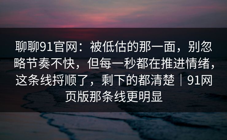 聊聊91官网：被低估的那一面，别忽略节奏不快，但每一秒都在推进情绪，这条线捋顺了，剩下的都清楚｜91网页版那条线更明显