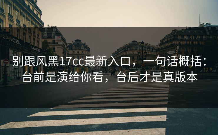 别跟风黑17cc最新入口，一句话概括：台前是演给你看，台后才是真版本