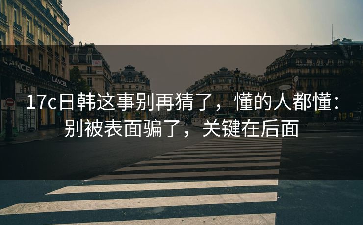 17c日韩这事别再猜了，懂的人都懂：别被表面骗了，关键在后面