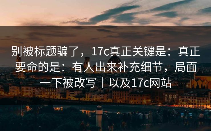 别被标题骗了，17c真正关键是：真正要命的是：有人出来补充细节，局面一下被改写｜以及17c网站