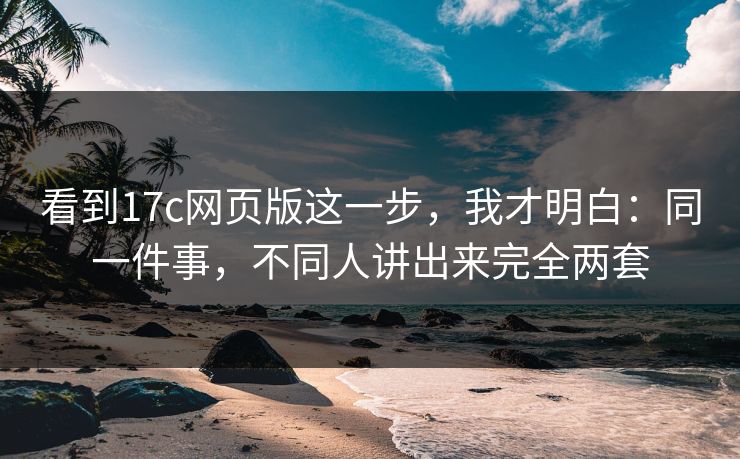 看到17c网页版这一步，我才明白：同一件事，不同人讲出来完全两套