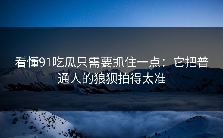 看懂91吃瓜只需要抓住一点：它把普通人的狼狈拍得太准