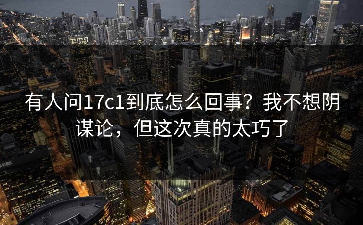 有人问17c1到底怎么回事？我不想阴谋论，但这次真的太巧了