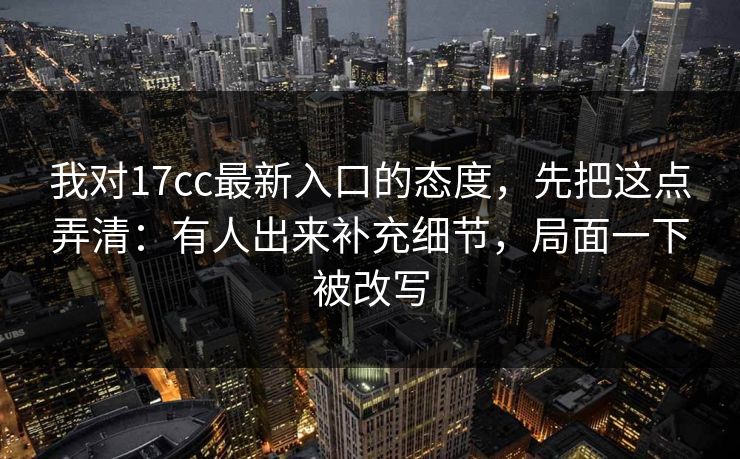 我对17cc最新入口的态度，先把这点弄清：有人出来补充细节，局面一下被改写