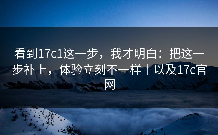 看到17c1这一步，我才明白：把这一步补上，体验立刻不一样｜以及17c官网
