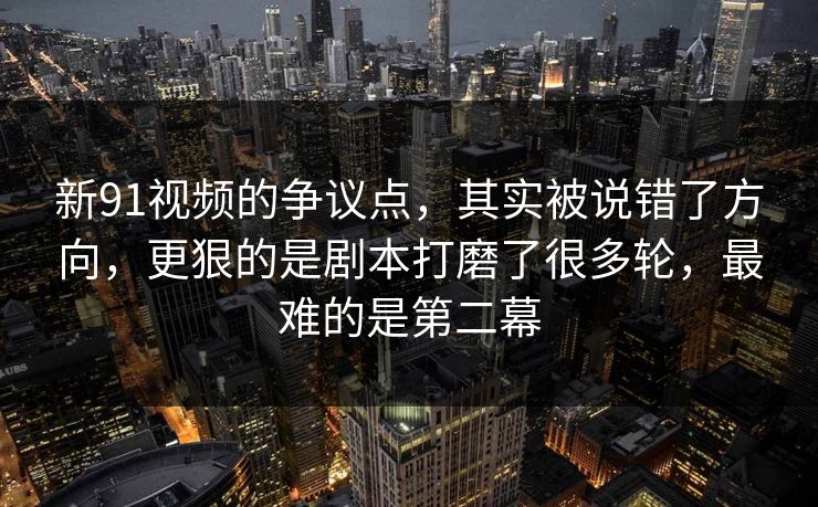 新91视频的争议点，其实被说错了方向，更狠的是剧本打磨了很多轮，最难的是第二幕