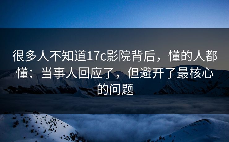 很多人不知道17c影院背后，懂的人都懂：当事人回应了，但避开了最核心的问题