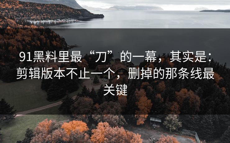 91黑料里最“刀”的一幕，其实是：剪辑版本不止一个，删掉的那条线最关键
