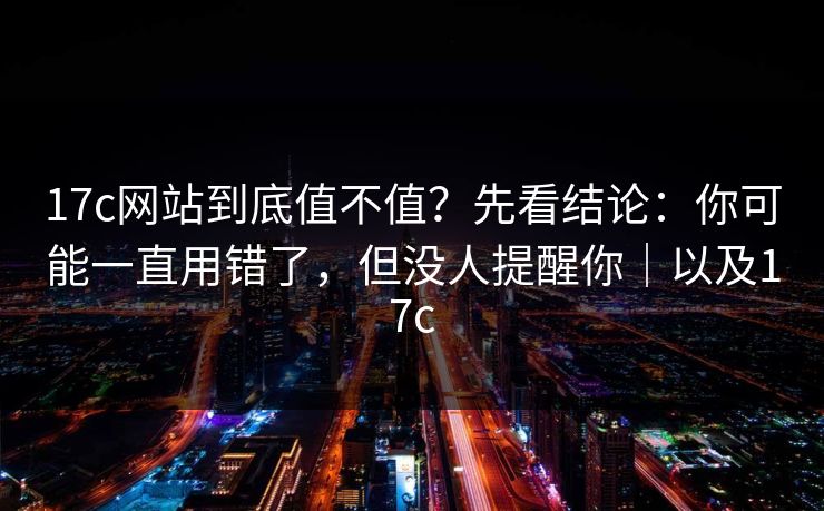 17c网站到底值不值？先看结论：你可能一直用错了，但没人提醒你｜以及17c