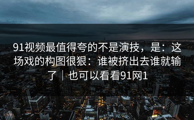 91视频最值得夸的不是演技，是：这场戏的构图很狠：谁被挤出去谁就输了｜也可以看看91网1