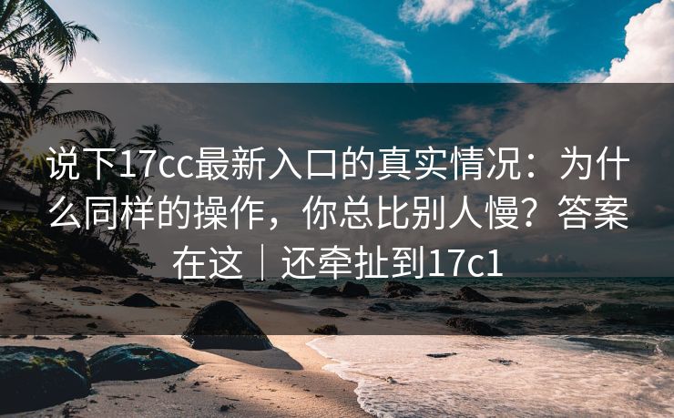 说下17cc最新入口的真实情况：为什么同样的操作，你总比别人慢？答案在这｜还牵扯到17c1
