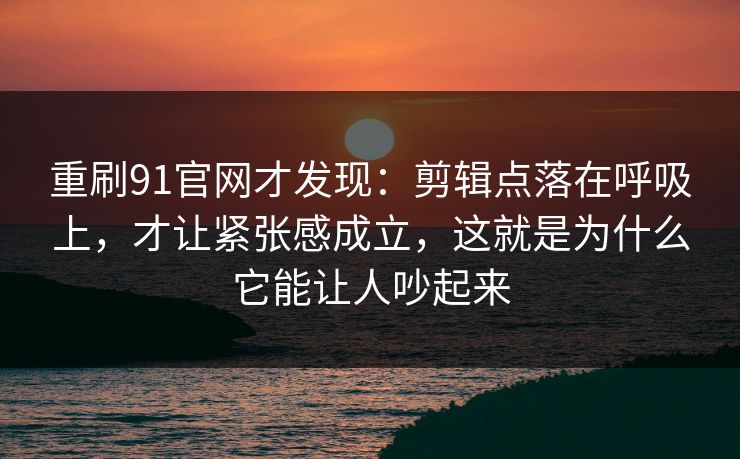重刷91官网才发现：剪辑点落在呼吸上，才让紧张感成立，这就是为什么它能让人吵起来