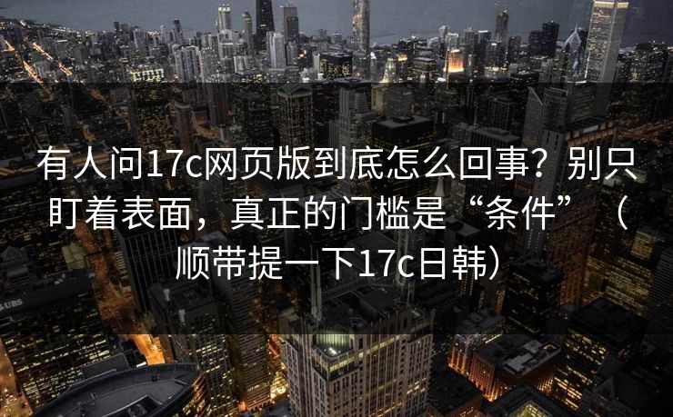 有人问17c网页版到底怎么回事？别只盯着表面，真正的门槛是“条件”（顺带提一下17c日韩）
