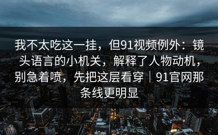 我不太吃这一挂，但91视频例外：镜头语言的小机关，解释了人物动机，别急着喷，先把这层看穿｜91官网那条线更明显