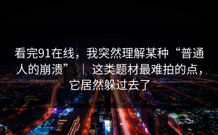 看完91在线，我突然理解某种“普通人的崩溃” ｜ 这类题材最难拍的点，它居然躲过去了