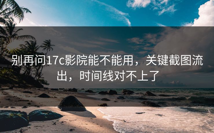 别再问17c影院能不能用，关键截图流出，时间线对不上了